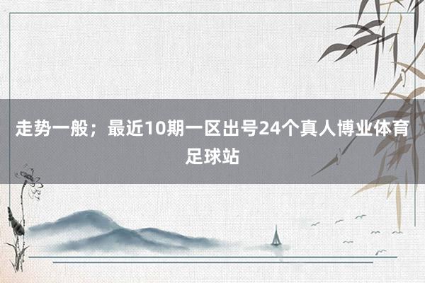 走势一般；最近10期一区出号24个真人博业体育足球站