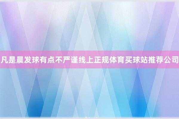 凡是晨发球有点不严谨线上正规体育买球站推荐公司