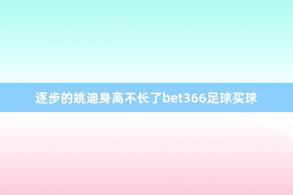 逐步的姚迪身高不长了bet366足球买球