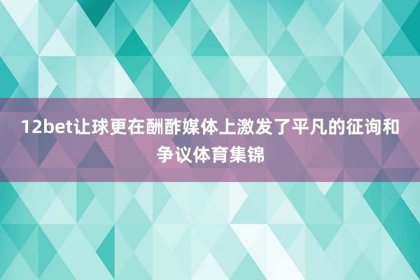 12bet让球更在酬酢媒体上激发了平凡的征询和争议体育集锦