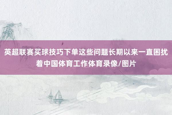 英超联赛买球技巧下单这些问题长期以来一直困扰着中国体育工作体育录像/图片