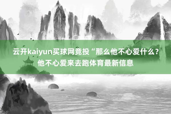 云开kaiyun买球网竞投“那么他不心爱什么？他不心爱来去跑体育最新信息