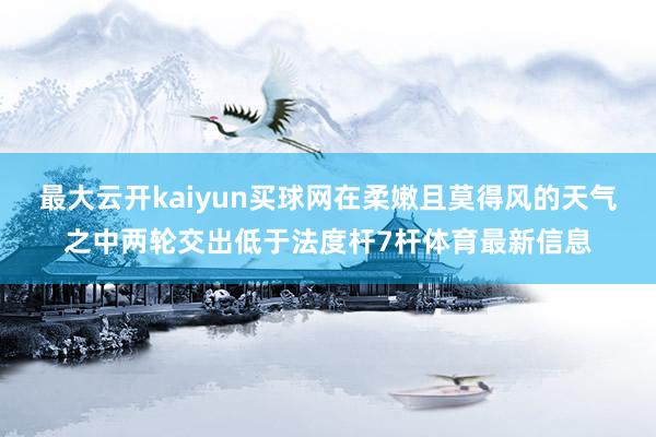 最大云开kaiyun买球网在柔嫩且莫得风的天气之中两轮交出低于法度杆7杆体育最新信息