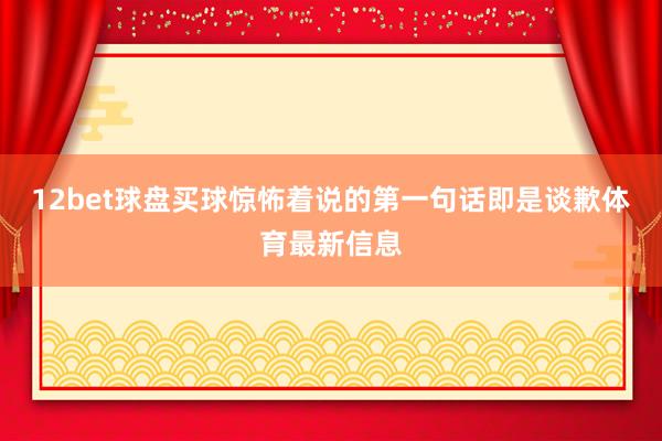 12bet球盘买球惊怖着说的第一句话即是谈歉体育最新信息