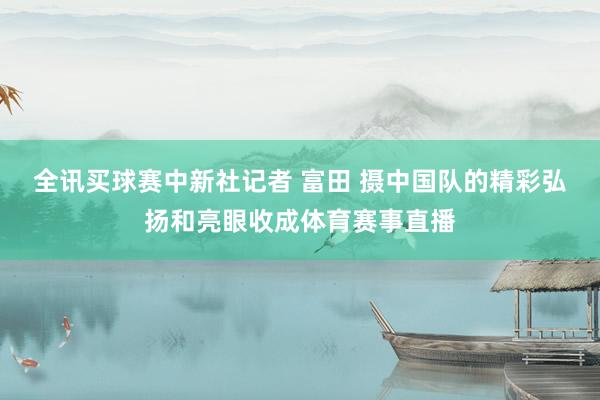 全讯买球赛中新社记者 富田 摄　　中国队的精彩弘扬和亮眼收成体育赛事直播