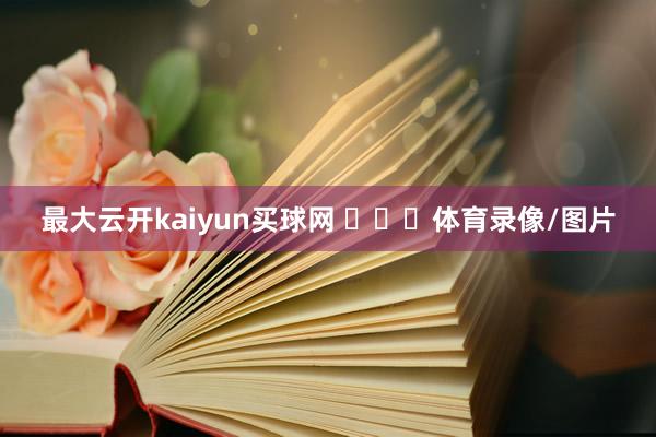 最大云开kaiyun买球网 ​​​体育录像/图片