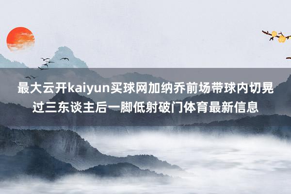 最大云开kaiyun买球网加纳乔前场带球内切晃过三东谈主后一脚低射破门体育最新信息