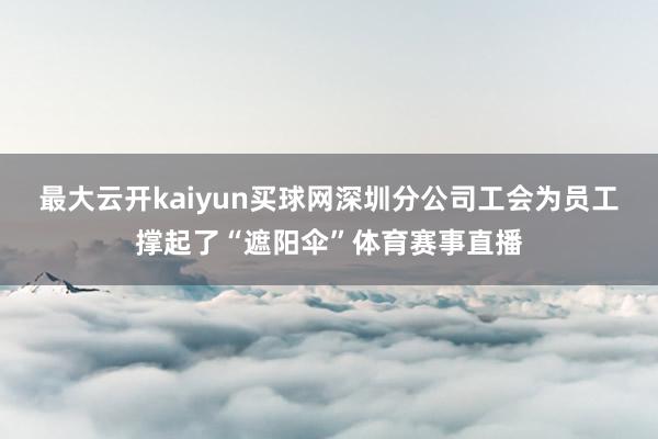 最大云开kaiyun买球网深圳分公司工会为员工撑起了“遮阳伞”体育赛事直播