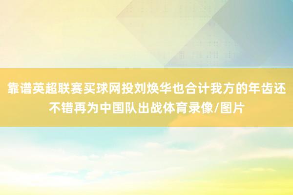 靠谱英超联赛买球网投刘焕华也合计我方的年齿还不错再为中国队出战体育录像/图片