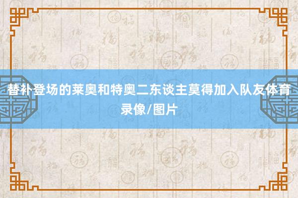 替补登场的莱奥和特奥二东谈主莫得加入队友体育录像/图片