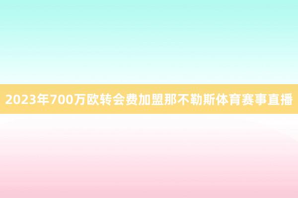 2023年700万欧转会费加盟那不勒斯体育赛事直播