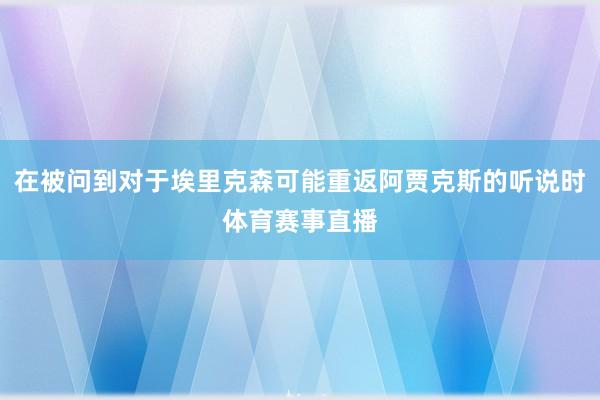 在被问到对于埃里克森可能重返阿贾克斯的听说时体育赛事直播