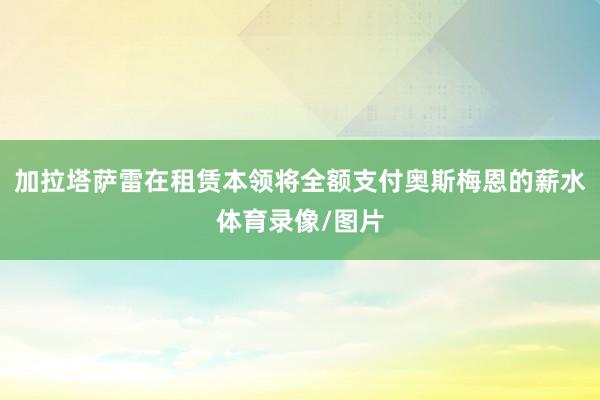 加拉塔萨雷在租赁本领将全额支付奥斯梅恩的薪水体育录像/图片