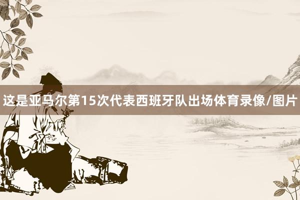 这是亚马尔第15次代表西班牙队出场体育录像/图片