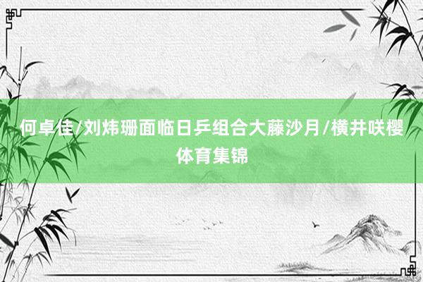 何卓佳/刘炜珊面临日乒组合大藤沙月/横井咲樱体育集锦