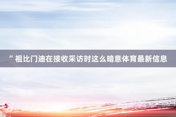 ”祖比门迪在接收采访时这么暗意体育最新信息