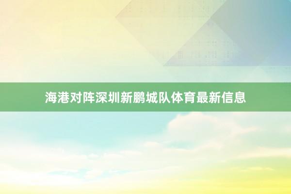 海港对阵深圳新鹏城队体育最新信息