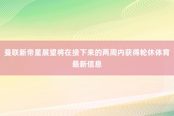 曼联新帝星展望将在接下来的两周内获得轮休体育最新信息