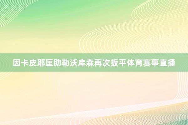 因卡皮耶匡助勒沃库森再次扳平体育赛事直播