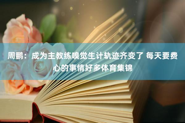 周鹏：成为主教练嗅觉生计轨迹齐变了 每天要费心的事情好多体育集锦