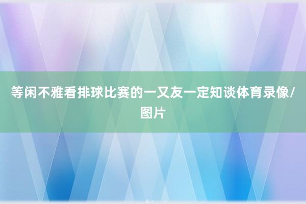 等闲不雅看排球比赛的一又友一定知谈体育录像/图片