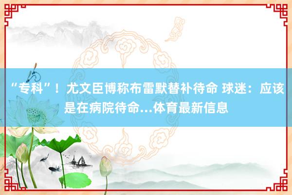 “专科”！尤文臣博称布雷默替补待命 球迷：应该是在病院待命...体育最新信息