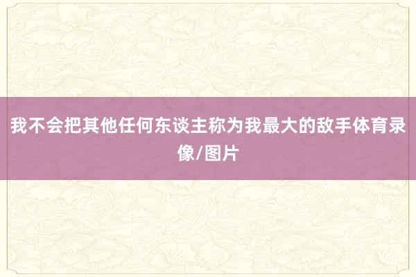 我不会把其他任何东谈主称为我最大的敌手体育录像/图片