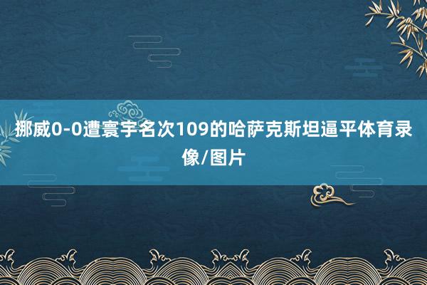 挪威0-0遭寰宇名次109的哈萨克斯坦逼平体育录像/图片