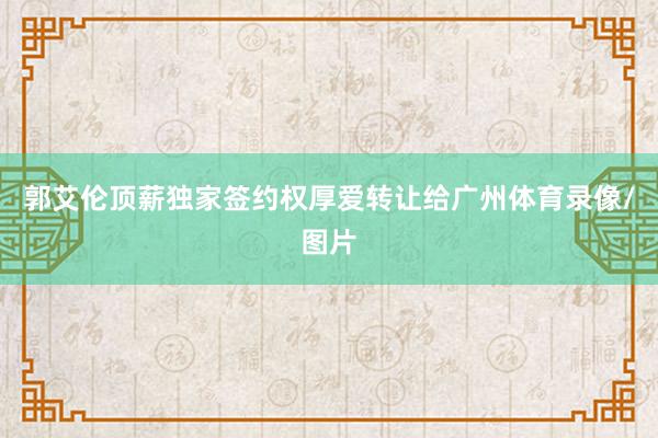 郭艾伦顶薪独家签约权厚爱转让给广州体育录像/图片