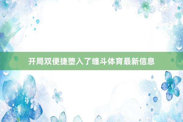 开局双便捷堕入了缠斗体育最新信息