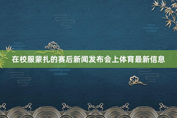 在校服蒙扎的赛后新闻发布会上体育最新信息