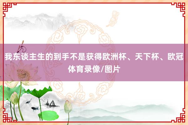 我东谈主生的到手不是获得欧洲杯、天下杯、欧冠体育录像/图片